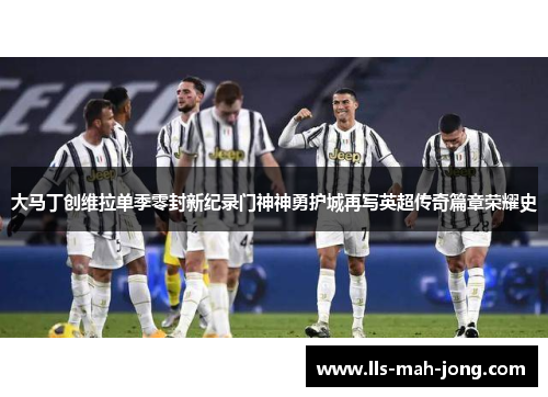 大马丁创维拉单季零封新纪录门神神勇护城再写英超传奇篇章荣耀史 大马丁创维拉单季零封新纪录门神神勇护城再写英超传奇篇章荣耀史