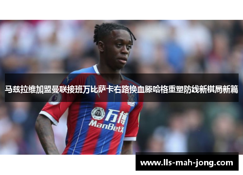 马兹拉维加盟曼联接班万比萨卡右路换血滕哈格重塑防线新棋局新篇