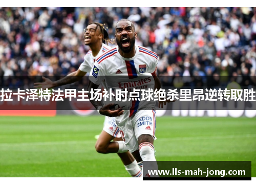 拉卡泽特法甲主场补时点球绝杀里昂逆转取胜 拉卡泽特法甲主场补时点球绝杀里昂逆转取胜
